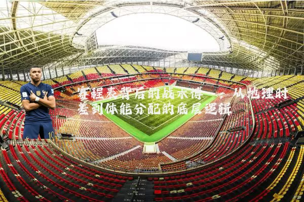 赛程表背后的战术博弈:从地理时差到体能分配的底层逻辑